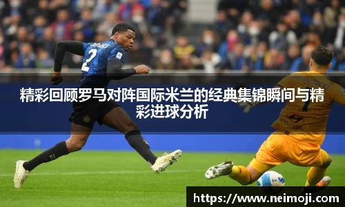 精彩回顾罗马对阵国际米兰的经典集锦瞬间与精彩进球分析